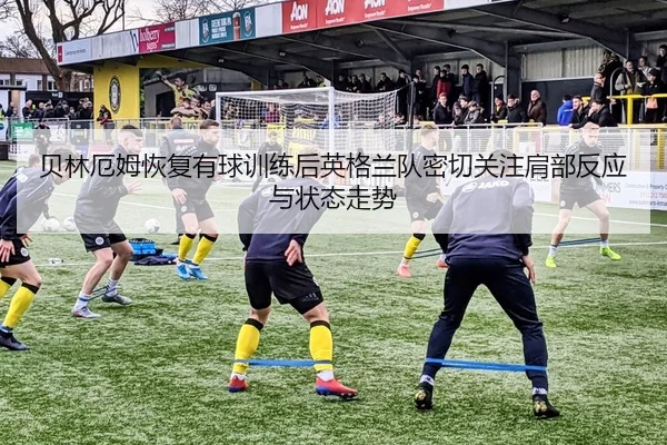 贝林厄姆恢复有球训练后英格兰队密切关注肩部反应与状态走势